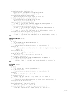 Page 63
setSub(dest:String destStart:Int
source:String sourceStart,sourceSize:Int):Ok
(* Replace a substring of a string. *)
cat(string1,string2:String):String
(* Concatenate two strings (same as "<>"). *)
catSub(string1:String start1,size1:Int
string2:String start2,size2:Int):String
(* Concatenate two substrings. *)
equal(string1,string2:String):Bool
(* True if two strings have the same size and contents. *)
equalSub(string1:String start1,size1:Int
string2:String start2,size2:Int):Bool
(* True if two substrings have the same size and contents. *)
precedes(string1,string2:String):Bool
(* True if two strings are equal or in lexicographic order. *)
precedesSub(string1:String start1,size1:Int
string2:String start2,size2:Int):Bool
(* True if two substrings are equal or in lexicographic order. *)
end;
unsound interface Value
export
T::TYPE
(* The type of an arbitrary value. *)
error:Exception(Ok)
(* Raised when an operation cannot be carried out. *)
length:Int
(* Implementation-dependent size of a value in implementation-dependent
units. *)
new(A::TYPE a:A):T
(* Convert anything to a value. *)
be(A::TYPE v:T):A
(* Convert a value to anything. Unsound! *)
fetch(addr:T displ:Int):T
(* Fetch the value at location addr+displ in memory. *)
store(addr:T displ:Int w:T):Ok
(* Store a value at location addr+displ in memory. Unsound! *)
end;
interface Writer
export
T::TYPE
(* A writer is a sink of characters. *)
error:Exception(Ok)
(* Raised when an operation cannot be carried out. *)
output:T
(* The standard output writer. *)
file(name:String):T
(* Make a writer out of a file, given its file name. *)
flush(writer:T):Ok
(* Flush any buffered characters to their final destination. *)
putChar(writer:T char:Char):Ok
(* Write a character to a writer. *)
putString(writer:T string:String):Ok
(* Write a string to a writer. *)
putSubString(writer:T string:String start,size:Int):Ok
(* Write a substring of a given string to a writer. *)
 