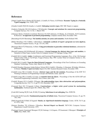 Page 65
References
[Abadi Cardelli Pierce Plotkin 89] M.Abadi, L.Cardelli, B. Pierce, G.D.Plotkin: Dynamic Typing in a Statically
Typed Language, Proc. POPL 1989.
[Amadio Cardelli 90] R.M.Amadio, L.Cardelli: Subtyping recursive types, DEC SRC Report, to appear.
[Andrews Schneider 88] G.R.Andrews, F.B.Schneider: Concepts and notations for concurrent programming,
Computer Surveys, Vol. 15, No. 1, March 1983.
[Atkinson Bailey Chisholm Cockshott Morrison 83] M.P.Atkinson, P.J.Bailey, K.J.Chisholm, W.P.Cockshott,
R.Morrison: An approach to persistent programming, Computer Journal 26(4), November 1983.
[Barendregt 85] H.P.Barendregt: The lambda-calculus, its syntax and semantics, North-Holland 1985.
[Böhm Berarducci 85] C.Böhm, A.Berarducci: Automatic synthesis of typed λ-programs on term algebras,
Theoretical Computer Science, 39, pp. 135-154, 1985.
[Buneman Ohori 87] P.Buneman, A.Ohori: Using powerdomains to generalize relational databases, submitted for
publication.
[Burstall Lampson 84] R.M.Burstall, B.Lampson: A kernel language for abstract data types and modules, in
Semantics of Data Types, Lecture Notes in Computer Science 173, Springer-Verlag, 1984.
[Cardelli 86] L.Cardelli: Amber, Combinators and Functional Programming Languages, Proc. of the 13th Summer
School of the LITP, Le Val D'Ajol, Vosges (France), May 1985. Lecture Notes in Computer Science n. 242,
Springer-Verlag, 1986.
[Cardelli 88] L.Cardelli: Types for Data-Oriented Languages, Proceedings of the First Conference on Extending
Database Technology, Venice, Italy, March 14-18, 1988.
[Cardelli Donahue Glassman Jordan Kalsow Nelson 89] L.Cardelli, J.Donahue, L.Glassman, M.Jordan, B.Kalsow,
G.Nelson: Modula-3 report (revised), Report #52, DEC Systems Research Center, November 1989.
[Cardelli Leroy 90] L.Cardelli, X.Leroy: Abstract types and the dot notation, Proceedings of the IFIP TC2
Working Conference on Programming Concepts and Methods, Israle, April 90.
[Cardelli Longo 90] L.Cardelli, G.Longo: A semantic basis for Quest, Proceedings of the 6th ACM LISP and
Functional Programming Conference, Nice, France, June 1990.
[Cardelli Wegner 85] L.Cardelli, P.Wegner: On understanding types, data abstraction and polymorphism,
Computing Surveys, Vol 17 n. 4, pp 471-522, December 1985.
[Coquand Huet 85] T.Coquand, G.Huet: Constructions: a higher order proof system for mechanizing
mathematics, Technical report 401, INRIA, May 1985.
[Cook Hill Canning 90] W.Cook, W.Hill, P.Canning: Inheritance is not subtyping, Proc. POPL'90.
[Courcelle 83] B.Courcelle: Fundamental properties of infinite trees, Theoretical Computer Science, 25, pp. 95-
169, 1983.
[Dahl Nygaard 66] O.Dahl, K.Nygaard: Simula, an Algol-based simulation language, Comm. ACM, Vol 9, pp.
671-678, 1966.
[Demers Donahue 79] A.Demers, J.Donahue: Revised Report on Russell, TR79-389, Computer Science
Department, Cornell University, 1979.
[Futatsugi Goguen Jouannaud Meseguer 85] K.Futatsugi, J.A.Goguen, J.P.Jouannaud, J.Meseguer: Principles of
OBJ2, Proc. POPL 1985.
 