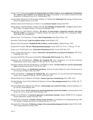 Page 66
[Girard 71] J-Y.Girard: Une extension de l'interprétation de Gödel à l'analyse, et son application à l'élimination
des coupures dans l'analyse et la théorie des types, Proceedings of the second Scandinavian logic
symposium, J.E.Fenstad Ed. pp. 63-92, North-Holland, 1971.
[Gordon Milner Wadsworth 79] M.J.Gordon, R.Milner, C.P.Wadsworth: Edinburgh LCF, Springer-Verlag Lecture
Notes in Computer Science, n.78, 1979.
[Harbison Steele 84] S.P.Harbison, G.L.Steele Jr.: C, a reference manual, Prentice Hall 1984.
[Harper Milner Tofte 88] R.Harper, R.Milner, M.Tofte: The definition of Standard ML - Version 2, Report LFCS-
88-62, Dept. of Computer Science, University of Edinburgh, 1988.
[Hyland Pitts 87] J.M.E.Hyland, A.M.Pitts: The theory of constructions: categorical semantics and topos-
theoretic models, in Categories in Computer Science and Logic (Proc. Boulder '87), Contemporary Math.,
Amer. Math. Soc., Providence RI.
[Kemeny Kurtz 71] J.G.Kemeny, T.E.Kurtz: Basic Programming, John Wiley & Sons, 1971.
[Kowalski 79] R.Kowalski: Logic for problem solving, North-Holland 1979.
[Krasner 83] G.Krasner(Ed.): Smalltalk-80. Bits of history, words of advice, Addison-Wesley, 1983.
[Landin 66] P.J.Landin: The next 700 programming languages, Comm ACM, Vol. 9, No. 3, 1966, pp. 157-166.
[Liskov et al. 77] B.H.Liskov et al.: Abstraction Mechanisms in CLU, Comm ACM 20,8, 1977.
[Liskov Guttag 86] B.H.Liskov, J.Guttag: Abstraction and specification in program development, MIT Press,
Cambridge, MA, 1986.
[Lucassen Gifford 88] J.M.Lucassen, D.K.Gifford: Polymorphic Effect Systems, Proc. POPL '88.
[MacQueen 84] D.B.MacQueen: Modules for Standard ML, Proc. Symposium on Lisp and Functional
Programming, Austin, Texas, August 6-8 1984, pp 198-207. ACM, New York.
[MacQueen Plotkin Sethi 86] D.B.MacQueen, G.D.Plotkin, R.Sethi: An ideal model for recursive polymorphic
types, Information and Control 71, pp. 95-130, 1986.
[Martin-Löf 80] P.Martin-Löf, Intuitionistic type theory, Notes by Giovanni Sambin of a series of lectures given at
the University of Padova, Italy, June 1980.
[Milner 84] R.Milner: A proposal for Standard ML, Proc. Symposium on Lisp and Functional Programming,
Austin, Texas, August 6-8 1984, pp. 184-197. ACM, New York.
[Mitchell Plotkin 85] J.C.Mitchell, G.D.Plotkin: Abstract types have existential type, Proc. POPL 1985.
[Mitchell Maybury Sweet 79] J.G.Mitchell, W.Maybury, R.Sweet: Mesa language manual, Xerox PARC CSL-79-
3, April 1979.
[Mycroft O'Keefe 84] A.Mycroft, R.A.O'Keefe: A polymorphic type system for Prolog, Artificial Intelligence 23,
pp. 295-307, North Holland, 1984.
[Parnas 72] D.L.Parnas: On the criteria to be used in decomposing systems into modules, Communications of the
ACM, Vol. 15, no. 12, pp. 1053-1058, December 1972.
[Plotkin 81] G.D.Plotkin: A structural approach to operational semantics, Report DAIMI FN 19, Computer
Science Department, Aarhus University, 1981.
[Reynolds 74] J.C.Reynolds: Towards a theory of type structure, in Colloquium sur la programmation pp. 408-
423, Springer-Verlag Lecture Notes in Computer Science, n.19, 1974.
[Reynolds 88] J.C.Reynolds: Preliminary design of the programming language Forsythe, Report CMU-CS-88-
159, Carnegie Mellon University, 1988.
 