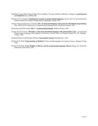 Page 67
[Schaffert Cooper Bullis Kilian Wilpolt 86] C.Schaffert, T.Cooper, B.Bullis, M.Kilian, C.Wilpolt: An introduction
to Trellis/Owl, Proc. OOPSLA'86.
[Strachey 67] C.Strachey: Fundamental concepts in programming languages, lecture notes for the International
Summer School in Computer Programming, Copenhagen, August 1967.
[Strom Yemini 83] R.Strom, S.Yemini: NIL: an integrated language and system for distributed programming,
Proc. SIGPLAN'83 Symposium on Programming Language Issues in Software Systems, 1983.
[Stroustrup 86] B.Stroustrup: The C++ programming language, Addison-Wesley 1986.
[Turner 85] D.A.Turner: Miranda: a non-strict functional language with polymorphic types, in Functional
Programming Languages and Computer Architecture, Lecture Notes in Computer Science No. 201, Springer-
Verlag , 1985.
[Weinreb Moon 81] D.Weinreb, D.Moon: Lisp machine manual, Symbolics Inc., 1981.
[Wirth 83] N.Wirth: Programming in Modula-2, Texts and Monographs in Computer Science, Springer-Verlag
1983.
[Wirth 87] N.Wirth: From Modula to Oberon, and the programming language Oberon, Report 82, Institut für
Informatik, ETH Zürich, 1987.
 