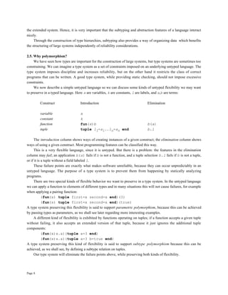 Page 8
the extended system. Hence, it is very important that the subtyping and abstraction features of a language interact
nicely.
Through the construction of type hierarchies, subtyping also provides a way of organizing data which benefits
the structuring of large systems independently of reliability considerations.
2.5. Why polymorphism?
We have seen how types are important for the construction of large systems, but type systems are sometimes too
constraining. We can imagine a type system as a set of constraints imposed on an underlying untyped language. The
type system imposes discipline and increases reliability, but on the other hand it restricts the class of correct
programs that can be written. A good type system, while providing static checking, should not impose excessive
constraints.
We now describe a simple untyped language so we can discuss some kinds of untyped flexibility we may want
to preserve in a typed language. Here x are variables, k are constants, l are labels, and a,b are terms:
Construct Introduction Elimination
variable x
constant k
function fun(x)b b(a)
tuple tuple l1=a1..ln=an end b.l
The introduction column shows ways of creating instances of a given construct; the elimination column shows
ways of using a given construct. Most programming features can be classified this way.
This is a very flexible language, since it is untyped. But there is a problem: the features in the elimination
column may fail; an application b(a) fails if b is not a function, and a tuple selection b.l fails if b is not a tuple,
or if it is a tuple without a field labeled l.
These failure points are exactly what makes software unreliable, because they can occur unpredictably in an
untyped language. The purpose of a type system is to prevent them from happening by statically analyzing
programs.
There are two special kinds of flexible behavior we want to preserve in a type system. In the untyped language
we can apply a function to elements of different types and in many situations this will not cause failures, for example
when applying a pairing function:
(fun(x) tuple first=x second=x end)(3)
(fun(x) tuple first=x second=x end)(true)
A type system preserving this flexibility is said to support parametric polymorphism, because this can be achieved
by passing types as parameters, as we shall see later regarding more interesting examples.
A different kind of flexibility is exhibited by functions operating on tuples; if a function accepts a given tuple
without failing, it also accepts an extended version of that tuple, because it just ignores the additional tuple
components:
(fun(x)x.a)(tuple a=3 end)
(fun(x)x.a)(tuple a=3 b=true end)
A type system preserving this kind of flexibility is said to support subtype polymorphism because this can be
achieved, as we shall see, by defining a subtype relation on tuples.
Our type system will eliminate the failure points above, while preserving both kinds of flexibility.
 