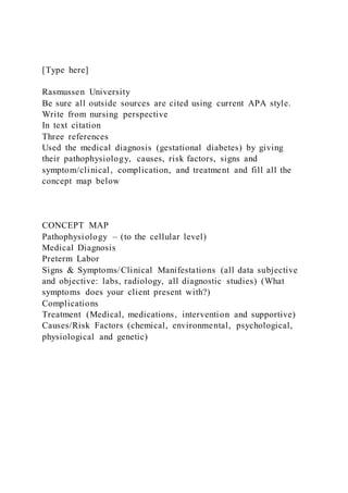 [Type here]
Rasmussen University
Be sure all outside sources are cited using current APA style.
Write from nursing perspective
In text citation
Three references
Used the medical diagnosis (gestational diabetes) by giving
their pathophysiology, causes, risk factors, signs and
symptom/clinical, complication, and treatment and fill all the
concept map below
CONCEPT MAP
Pathophysiology – (to the cellular level)
Medical Diagnosis
Preterm Labor
Signs & Symptoms/Clinical Manifestations (all data subjective
and objective: labs, radiology, all diagnostic studies) (What
symptoms does your client present with?)
Complications
Treatment (Medical, medications, intervention and supportive)
Causes/Risk Factors (chemical, environmental, psychological,
physiological and genetic)
 