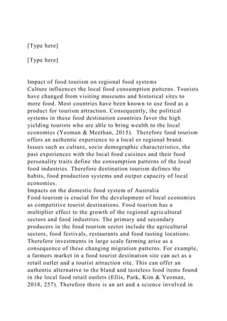 [Type here]
[Type here]
Impact of food tourism on regional food systems
Culture influences the local food consumption patterns. Tourists
have changed from visiting museums and historical sites to
more food. Most countries have been known to use food as a
product for tourism attraction. Consequently, the political
systems in these food destination countries favor the high
yielding tourists who are able to bring wealth to the local
economies (Yeoman & Meethan, 2015). Therefore food tourism
offers an authentic experience to a local or regional brand.
Issues such as culture, socio demographic characteristics, the
past experiences with the local food cuisines and their food
personality traits define the consumption patterns of the local
food industries. Therefore destination tourism defines the
habits, food production systems and output capacity of local
economies.
Impacts on the domestic food system of Australia
Food tourism is crucial for the development of local economies
as competitive tourist destinations. Food tourism has a
multiplier effect to the growth of the regional agricultural
sectors and food industries. The primary and secondary
producers in the food tourism sector include the agricultural
sectors, food festivals, restaurants and food tasting locations.
Therefore investments in large scale farming arise as a
consequence of these changing migration patterns. For example,
a farmers market in a food tourist destination site can act as a
retail outlet and a tourist attraction site. This can offer an
authentic alternative to the bland and tasteless food items found
in the local food retail outlets (Ellis, Park, Kim & Yeoman,
2018, 257). Therefore there is an art and a science involved in
 