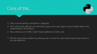 Cons of this..
 They must be explicitly subclassed or registered.
 This is particularly difficult to do with library types as the type objects may be hidden deep in the
implementation of the library.
 Also, extensive use of ABCs might impose additional runtime costs.
 PEP544 solves these problems by allowing users to write the code without explicit base classes in
the class definition.
 