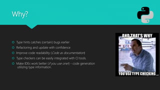 Why?
 Type hints catches (certain) bugs earlier
 Refactoring and update with confidence
 Improve code readability (Code as documentation)
 Type checkers can be easily integrated with CI tools.
 Make IDEs work better (if you use one!) - code generation
utilizing type information.
 