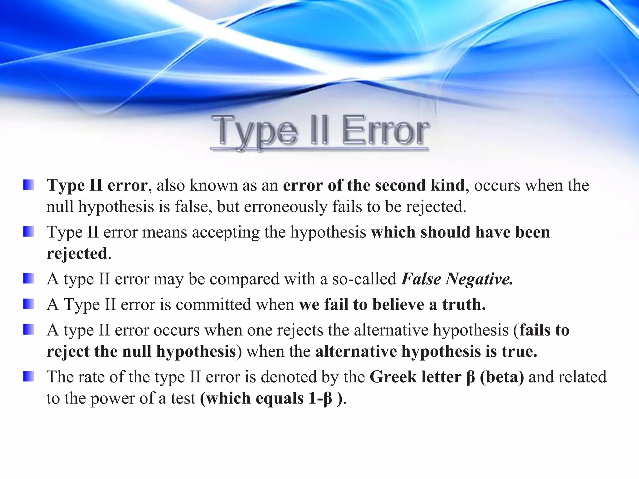 Type II error, also known as an error of the second kind, occurs when the
null hypothesis is false, but erroneously fails to be rejected.
Type II error means accepting the hypothesis which should have been
rejected.
A type II error may be compared with a so-called False Negative.
A Type II error is committed when we fail to believe a truth.
A type II error occurs when one rejects the alternative hypothesis (fails to
reject the null hypothesis) when the alternative hypothesis is true.
The rate of the type II error is denoted by the Greek letter β (beta) and related
to the power of a test (which equals 1-β ).
 
