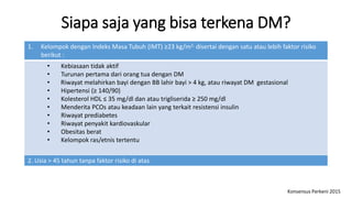 Siapa saja yang bisa terkena DM?
1. Kelompok dengan Indeks Masa Tubuh (IMT) ≥23 kg/m2, disertai dengan satu atau lebih faktor risiko
berikut :
• Kebiasaan tidak aktif
• Turunan pertama dari orang tua dengan DM
• Riwayat melahirkan bayi dengan BB lahir bayi > 4 kg, atau riwayat DM gestasional
• Hipertensi (≥ 140/90)
• Kolesterol HDL ≤ 35 mg/dl dan atau trigliserida ≥ 250 mg/dl
• Menderita PCOs atau keadaan lain yang terkait resistensi insulin
• Riwayat prediabetes
• Riwayat penyakit kardiovaskular
• Obesitas berat
• Kelompok ras/etnis tertentu
2. Usia > 45 tahun tanpa faktor risiko di atas
Konsensus Perkeni 2015
 