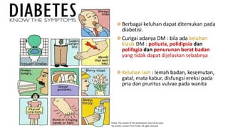 This presentation has been prepared specifically by Prodia. The content of this presentation may not be used,
duplicated or transmitted in any form without the written consent from Prodia. All rights reserved.
Berbagai keluhan dapat ditemukan pada
diabetisi.
Curigai adanya DM : bila ada keluhan
klasik DM : poliuria, polidipsia dan
polifagia dan penurunan berat badan
yang tidak dapat dijelaskan sebabnya.
Keluhan lain : lemah badan, kesemutan,
gatal, mata kabur, disfungsi ereksi pada
pria dan pruritus vulvae pada wanita
 