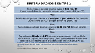 KRITERIA DIAGNOSIS DM TIPE 2
Konsensus Pengelolaan DM Tipe 2 Perkeni 2015
Pemeriksaan glukosa plasma puasa >126 mg/dl.
Puasa adalah kondisi tidak ada asupan kalori minimal 8 jam.(B)
Atau
Pemeriksaan glukosa plasma ≥200 mg/dl 2 jam setelah Tes Toleransi
Glukosa Oral (TTGO) dengan beban 75 gram. (B)
Atau
Pemeriksaan glukosa plasma sewaktu ≥200 mg/dl dengan keluhan
klasik.
Atau
Pemeriksaan HbA1c > 6,5% dengan menggunakan metode High-
Performance Liquid Chromatography (HPLC)yang terstandarisasi oleh
National Glycohaemoglobin Standarization Program (NGSP). (B)
Catatan : Saat ini tidak semua laboratorium memenuhi standard NGSP,
sehingga harus hati-hati dalam membuat interpretasi terhadap hasil pemeriksaan
HbA1c.
 