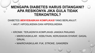MENGAPA DIABETES HARUS DITANGANI?
APA RESIKONYA JIKA GULA TIDAK
TERKONTROL?
DIABETES MENYEBABKAN KOMPLIKASI YANG BERLANJUT:
• AKUT: HIPOGLIKEMIA DAN HIPERGLIKEMIA
• KRONIK: TERJADINYA KOMPLIKASI JANGKA PANJANG
• MIKROVASKULAR : KEBUTAAN, KERUSAKAN SYARAF, GAGAL
GINJAL
• MAKROVASKULAR: PJK, STROKE, GANGREN
 