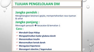 TUJUAN PENGELOLAAN DM
Jangka pendek :
Menghilangkan keluhan/ gejala, mempertahankan rasa nyaman
& sehat
Jangka panjang :
Mencegah penyulit  kecacatan & kematian 
Cara :
 Merubah Gaya Hidup
 Mengoptimalkan kadar glukosa darah
 Menormalkan insulin
 Menormalkan lemak darah
 Meregulasi hipertensi
 Menangani obesitas / kegemukan
 