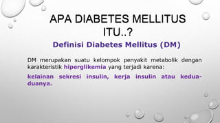 DM merupakan suatu kelompok penyakit metabolik dengan
karakteristik hiperglikemia yang terjadi karena:
kelainan sekresi insulin, kerja insulin atau kedua-
duanya.
Definisi Diabetes Mellitus (DM)
APA DIABETES MELLITUS
ITU..?
APA DIABETES MELLITUS
ITU..?
 