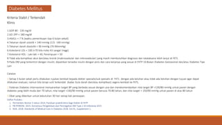 Diabetes Mellitus
Kriteria Stabil / Terkendali
Klinis
1.GDP 80 - 130 mg/dl
2.GD 2PP < 180 mg/dl
3.HbA1c < 7 % (waktu pemeriksaan tiap 6 bulan sekali)
4.Tekanan darah sistolik < 140 mmHg (115 -140 mmHg)
5.Tekanan darah diastolik < 90 mmHg (70-90mmHg)
6.Kolesterol LDL < 100 (<70 bila risiko KV sangat tinggi)
7.Kolesterol HDL : Laki-laki > 40, Perempuan > 50
8.Tidak ada komplikasi akut dan/atau kronik (makrovaskular dan mikrovaskular) yang masih membutuhkan diagnosis dan tatalaksana lebih lanjut di FKTL
9.Pada DM yang terkontrol dengan insulin, dipastikan tersedia insulin dengan jenis dan cara kerjanya yang sesuai di FKTP 10.Bukan Diabetes Gestasional dan/atau Diabetes Tipe
Lain
Catatan
1.Setiap 3 bulan sekali perlu dilakukan rujukan kembali kepada dokter spesialis/sub spesialis di FKTL dengan ada keluhan atau tidak ada keluhan dengan tujuan agar dapat
dilakukan evaluasi, namun bila terapi sulit terkendali (kadar Gula darah dan/atau komplikasi) segera kembali ke FKTL.
2.Federasi Diabetes Internasional menyarankan target BP yang berbeda sesuai dengan usia dan merekomendasikan nilai target BP <130/80 mmHg untuk pasien dengan
diabetes yang lebih muda dari 70 tahun, nilai target <140/90 mmHg untuk pasien berusia 70-80 tahun, dan nilai target < 150/90 mmHg untuk pasien di atas 80 tahun
3.Obat yang diberikan untuk kebutuhan 30 hari setiap kali peresepan.
Daftar Pustaka :
1. Permenkes Nomor 5 tahun 2014, Panduan praktik klinis bagi Dokter di FKTP
2. PB PERKENI. 2015. Konsensus Pengelolaan dan Pencegahan DM Type 2 di Indonesia 2015
3. ADA. 2018. Standards of Medical Care in Diabetes-2018. Vol.41, Supplement 1.
 