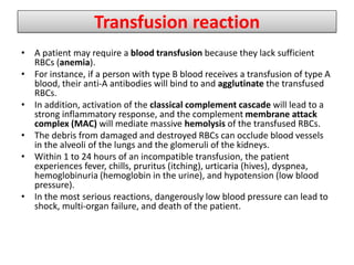 Transfusion reaction
• A patient may require a blood transfusion because they lack sufficient
RBCs (anemia).
• For instance, if a person with type B blood receives a transfusion of type A
blood, their anti-A antibodies will bind to and agglutinate the transfused
RBCs.
• In addition, activation of the classical complement cascade will lead to a
strong inflammatory response, and the complement membrane attack
complex (MAC) will mediate massive hemolysis of the transfused RBCs.
• The debris from damaged and destroyed RBCs can occlude blood vessels
in the alveoli of the lungs and the glomeruli of the kidneys.
• Within 1 to 24 hours of an incompatible transfusion, the patient
experiences fever, chills, pruritus (itching), urticaria (hives), dyspnea,
hemoglobinuria (hemoglobin in the urine), and hypotension (low blood
pressure).
• In the most serious reactions, dangerously low blood pressure can lead to
shock, multi-organ failure, and death of the patient.
 