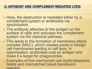 1) ANTIBODY AND COMPLEMENT-MEDIATED LYSIS
 Here, the destruction is mediated either by a
complement system or antibodies via
opsonization.
 The antibody attaches to the antigen on the
surface of cells and activates the complement
system via the classical pathway.
 This leads to the formation of membrane attack
complex (MAC), which creates pores in foreign
cell membranes leading to cell lysis. In
opsonization, antibodies coat an antigen and
make it a target for phagocytosis.
 Examples of this mechanism are erythroblastosis
fetalis and mismatched blood transfusion
 