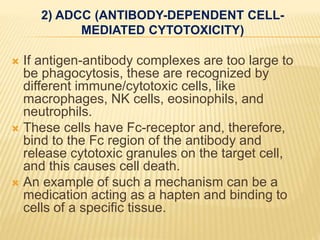 2) ADCC (ANTIBODY-DEPENDENT CELL-
MEDIATED CYTOTOXICITY)
 If antigen-antibody complexes are too large to
be phagocytosis, these are recognized by
different immune/cytotoxic cells, like
macrophages, NK cells, eosinophils, and
neutrophils.
 These cells have Fc-receptor and, therefore,
bind to the Fc region of the antibody and
release cytotoxic granules on the target cell,
and this causes cell death.
 An example of such a mechanism can be a
medication acting as a hapten and binding to
cells of a specific tissue.
 