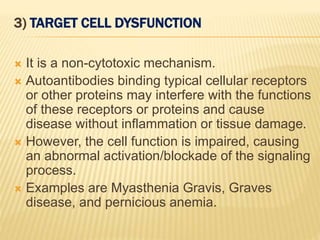 3) TARGET CELL DYSFUNCTION
 It is a non-cytotoxic mechanism.
 Autoantibodies binding typical cellular receptors
or other proteins may interfere with the functions
of these receptors or proteins and cause
disease without inflammation or tissue damage.
 However, the cell function is impaired, causing
an abnormal activation/blockade of the signaling
process.
 Examples are Myasthenia Gravis, Graves
disease, and pernicious anemia.
 