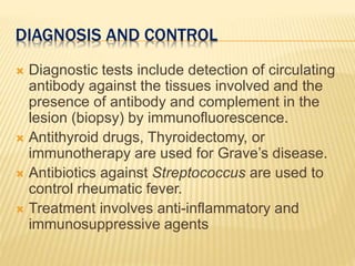 DIAGNOSIS AND CONTROL
 Diagnostic tests include detection of circulating
antibody against the tissues involved and the
presence of antibody and complement in the
lesion (biopsy) by immunofluorescence.
 Antithyroid drugs, Thyroidectomy, or
immunotherapy are used for Grave’s disease.
 Antibiotics against Streptococcus are used to
control rheumatic fever.
 Treatment involves anti-inflammatory and
immunosuppressive agents
 
