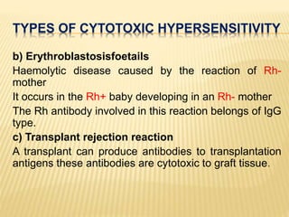 TYPES OF CYTOTOXIC HYPERSENSITIVITY
b) Erythroblastosisfoetails
Haemolytic disease caused by the reaction of Rh-
mother
It occurs in the Rh+ baby developing in an Rh- mother
The Rh antibody involved in this reaction belongs of IgG
type.
c) Transplant rejection reaction
A transplant can produce antibodies to transplantation
antigens these antibodies are cytotoxic to graft tissue.
 