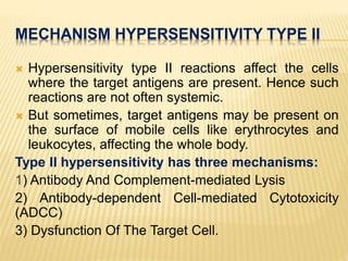 MECHANISM HYPERSENSITIVITY TYPE II
 Hypersensitivity type II reactions affect the cells
where the target antigens are present. Hence such
reactions are not often systemic.
 But sometimes, target antigens may be present on
the surface of mobile cells like erythrocytes and
leukocytes, affecting the whole body.
Type II hypersensitivity has three mechanisms:
1) Antibody And Complement-mediated Lysis
2) Antibody-dependent Cell-mediated Cytotoxicity
(ADCC)
3) Dysfunction Of The Target Cell.
 