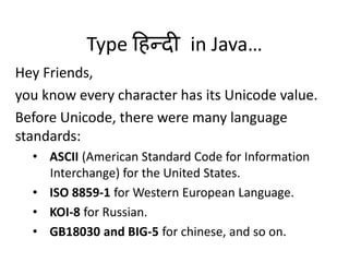 Type हिन्दी in Java…
Hey Friends,
you know every character has its Unicode value.
Before Unicode, there were many language
standards:
• ASCII (American Standard Code for Information
Interchange) for the United States.
• ISO 8859-1 for Western European Language.
• KOI-8 for Russian.
• GB18030 and BIG-5 for chinese, and so on.
 