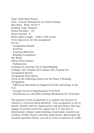 Type: Individual Project
Unit: Current Information on Terror Groups
Due Date: Wed, 10/25/17
Grading Type: Numeric
Points Possible: 135
Points Earned: 0
Deliverable Length: 1,000–1,250 words
View objectives for this assignment
Go To:
· Assignment Details
· Scenario
· Learning Materials
· Reading Assignment
My Work:
Online Deliverables:
· Submissions
Looking for tutoring? Go to Smarthinking
Collapse All | Expand All Collapse All | Expand All
Assignment Details
Assignment Description
Click on the following link(s) for the Phase 3 Reading
Assignment:
· CRS Issue Statement on Organized Crime and Gangs in the
U.S.
· Foreign Terrorist Organizations 8/10/2010
· Prostitution as a Possible Funding Mechanism for Terrorism
The purpose of this assignment is to explore the horizon of
America’s terrorism threat portfolio. Your assignment is not to
merely identify and list organizations and movements that may
engage in terrorist activities against the U.S. but also to
demonstrate a deeper understanding, based upon research you
conduct, of their history and their motivations. Based upon the
research questions below, you are to write an analysis of 1,000–
 
