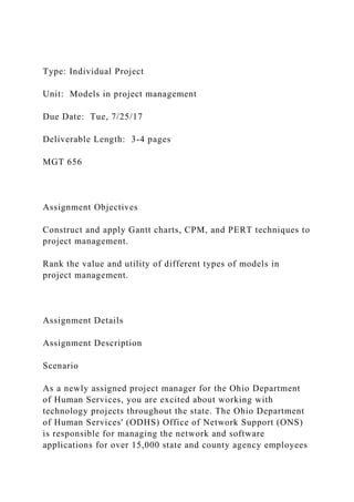 Type: Individual Project
Unit: Models in project management
Due Date: Tue, 7/25/17
Deliverable Length: 3-4 pages
MGT 656
Assignment Objectives
Construct and apply Gantt charts, CPM, and PERT techniques to
project management.
Rank the value and utility of different types of models in
project management.
Assignment Details
Assignment Description
Scenario
As a newly assigned project manager for the Ohio Department
of Human Services, you are excited about working with
technology projects throughout the state. The Ohio Department
of Human Services' (ODHS) Office of Network Support (ONS)
is responsible for managing the network and software
applications for over 15,000 state and county agency employees
 