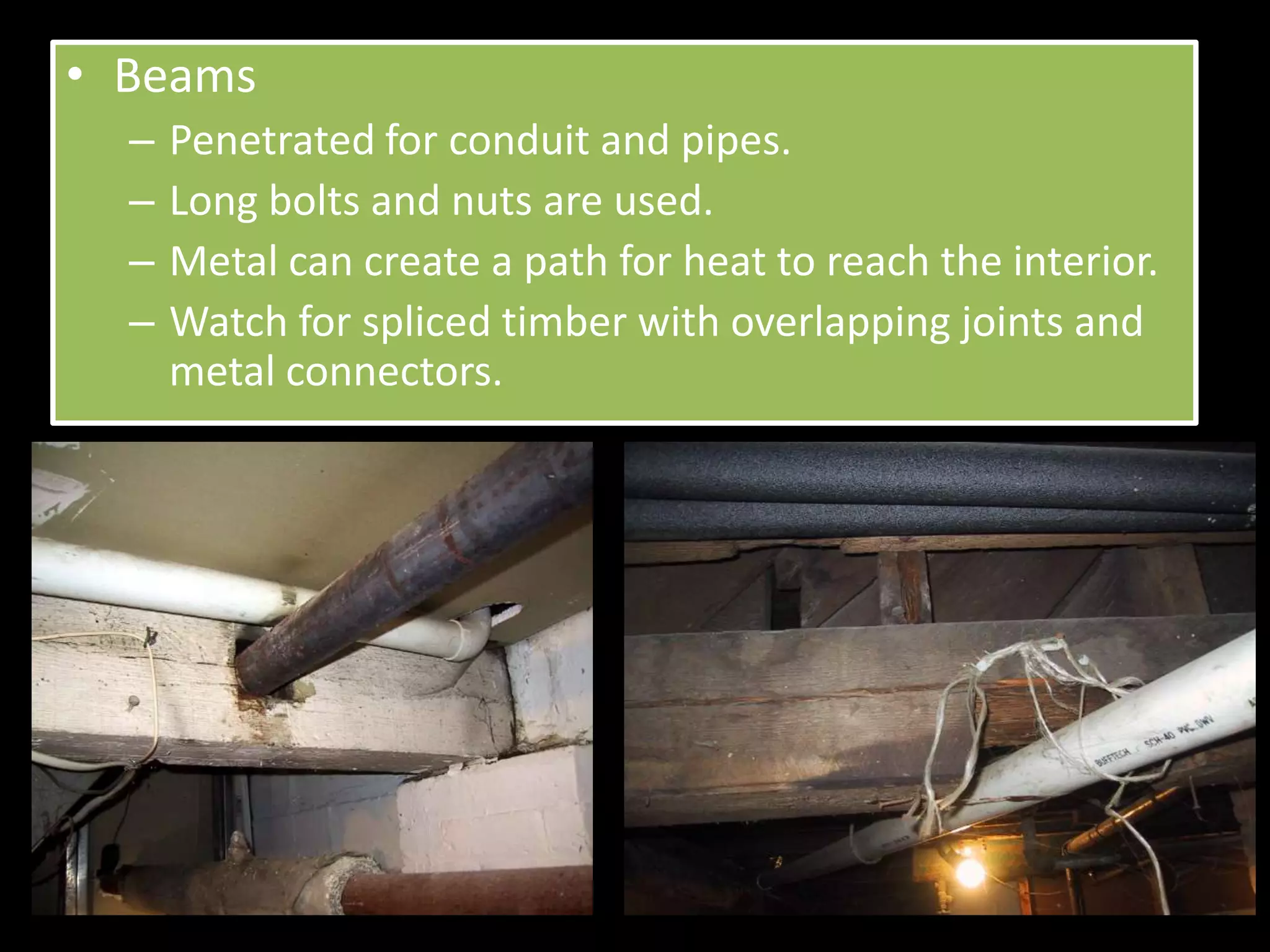 • Beams
  –   Penetrated for conduit and pipes.
  –   Long bolts and nuts are used.
  –   Metal can create a path for heat to reach the interior.
  –   Watch for spliced timber with overlapping joints and
      metal connectors.
 