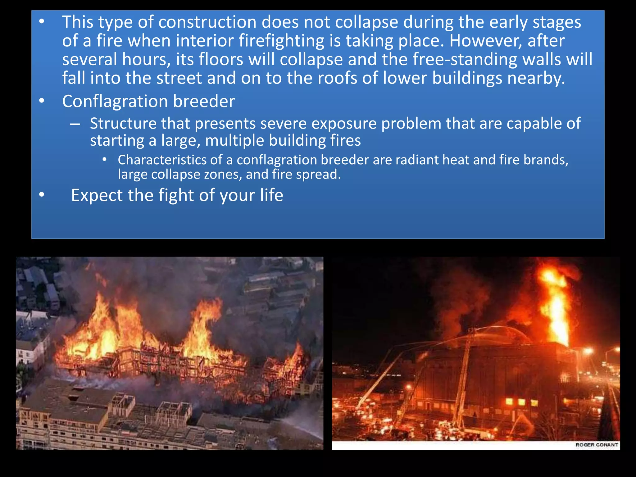 • This type of construction does not collapse during the early stages
  of a fire when interior firefighting is taking place. However, after
  several hours, its floors will collapse and the free-standing walls will
  fall into the street and on to the roofs of lower buildings nearby.
• Conflagration breeder
    – Structure that presents severe exposure problem that are capable of
      starting a large, multiple building fires
        • Characteristics of a conflagration breeder are radiant heat and fire brands,
          large collapse zones, and fire spread.
•   Expect the fight of your life
 
