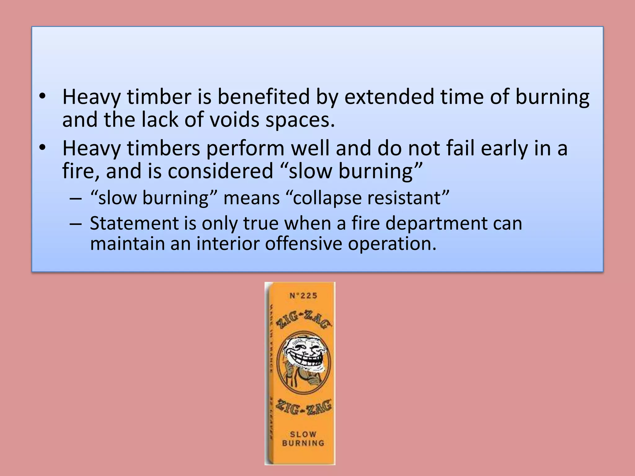 • Heavy timber is benefited by extended time of burning
  and the lack of voids spaces.
• Heavy timbers perform well and do not fail early in a
  fire, and is considered “slow burning”
   – “slow burning” means “collapse resistant”
   – Statement is only true when a fire department can
     maintain an interior offensive operation.
 