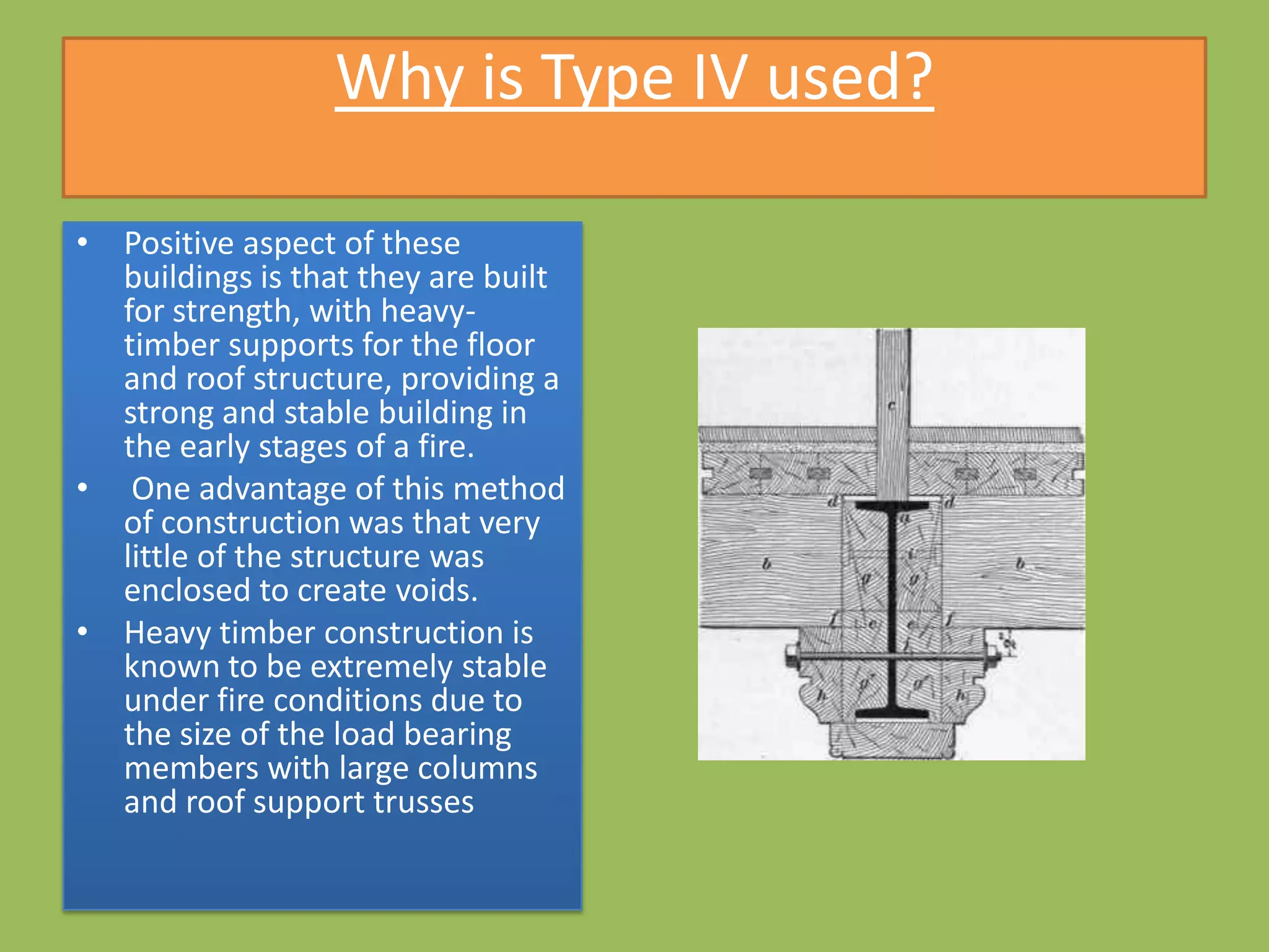 Why is Type IV used?

• Positive aspect of these
  buildings is that they are built
  for strength, with heavy-
  timber supports for the floor
  and roof structure, providing a
  strong and stable building in
  the early stages of a fire.
• One advantage of this method
  of construction was that very
  little of the structure was
  enclosed to create voids.
• Heavy timber construction is
  known to be extremely stable
  under fire conditions due to
  the size of the load bearing
  members with large columns
  and roof support trusses
 