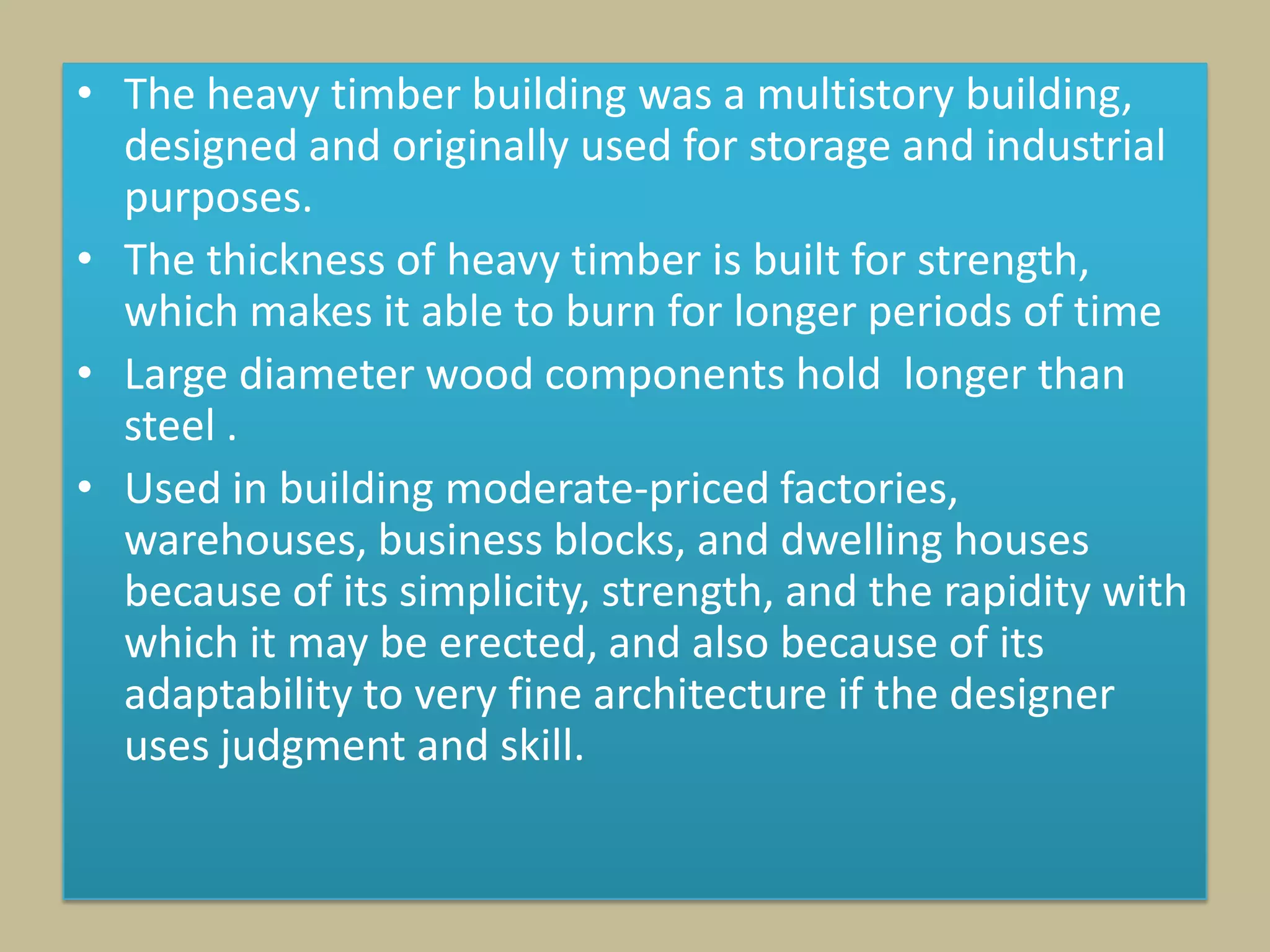 • The heavy timber building was a multistory building,
  designed and originally used for storage and industrial
  purposes.
• The thickness of heavy timber is built for strength,
  which makes it able to burn for longer periods of time
• Large diameter wood components hold longer than
  steel .
• Used in building moderate-priced factories,
  warehouses, business blocks, and dwelling houses
  because of its simplicity, strength, and the rapidity with
  which it may be erected, and also because of its
  adaptability to very fine architecture if the designer
  uses judgment and skill.
 