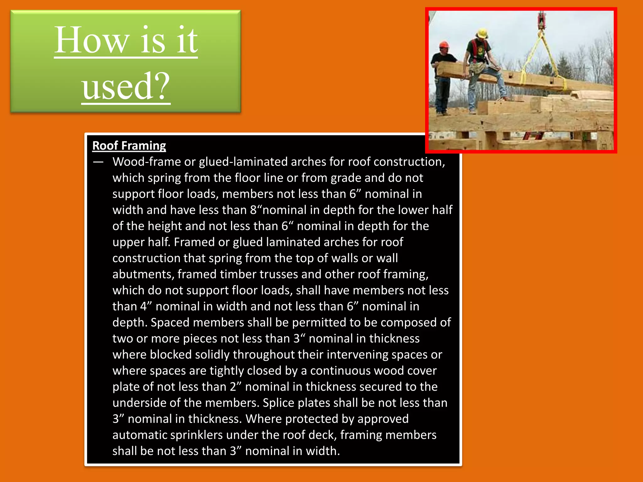 How is it
 used?
  Roof Framing
  — Wood-frame or glued-laminated arches for roof construction,
     which spring from the floor line or from grade and do not
     support floor loads, members not less than 6” nominal in
     width and have less than 8“nominal in depth for the lower half
     of the height and not less than 6“ nominal in depth for the
     upper half. Framed or glued laminated arches for roof
     construction that spring from the top of walls or wall
     abutments, framed timber trusses and other roof framing,
     which do not support floor loads, shall have members not less
     than 4” nominal in width and not less than 6” nominal in
     depth. Spaced members shall be permitted to be composed of
     two or more pieces not less than 3“ nominal in thickness
     where blocked solidly throughout their intervening spaces or
     where spaces are tightly closed by a continuous wood cover
     plate of not less than 2” nominal in thickness secured to the
     underside of the members. Splice plates shall be not less than
     3” nominal in thickness. Where protected by approved
     automatic sprinklers under the roof deck, framing members
     shall be not less than 3” nominal in width.
 