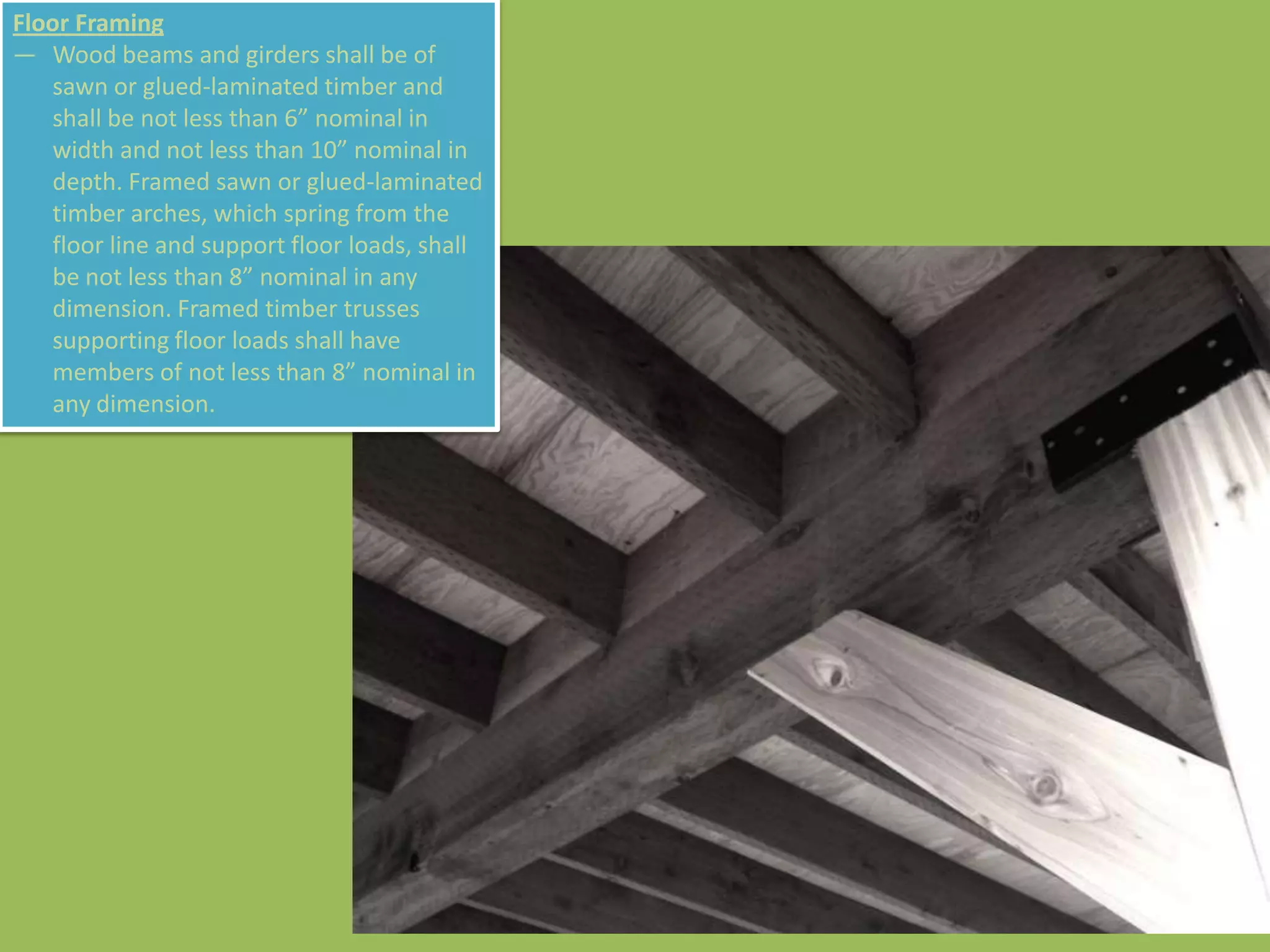Floor Framing
— Wood beams and girders shall be of
   sawn or glued-laminated timber and
   shall be not less than 6” nominal in
   width and not less than 10” nominal in
   depth. Framed sawn or glued-laminated
   timber arches, which spring from the
   floor line and support floor loads, shall
   be not less than 8” nominal in any
   dimension. Framed timber trusses
   supporting floor loads shall have
   members of not less than 8” nominal in
   any dimension.
 