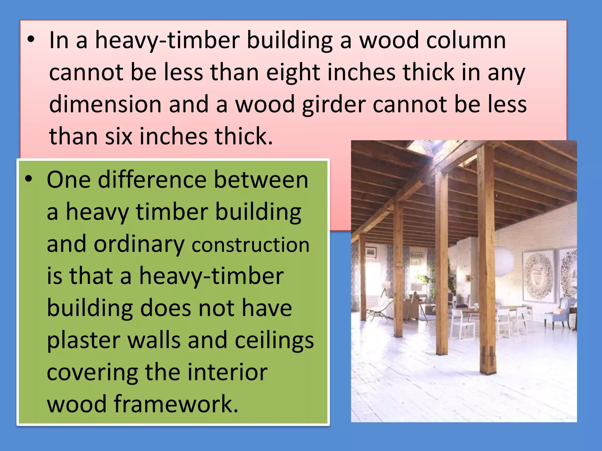 • In a heavy-timber building a wood column
  cannot be less than eight inches thick in any
  dimension and a wood girder cannot be less
  than six inches thick.
• One difference between
  a heavy timber building
  and ordinary construction
  is that a heavy-timber
  building does not have
  plaster walls and ceilings
  covering the interior
  wood framework.
 