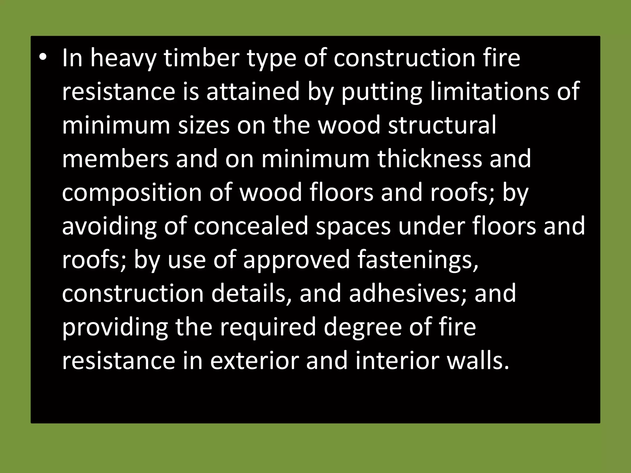 • In heavy timber type of construction fire
  resistance is attained by putting limitations of
  minimum sizes on the wood structural
  members and on minimum thickness and
  composition of wood floors and roofs; by
  avoiding of concealed spaces under floors and
  roofs; by use of approved fastenings,
  construction details, and adhesives; and
  providing the required degree of fire
  resistance in exterior and interior walls.
 