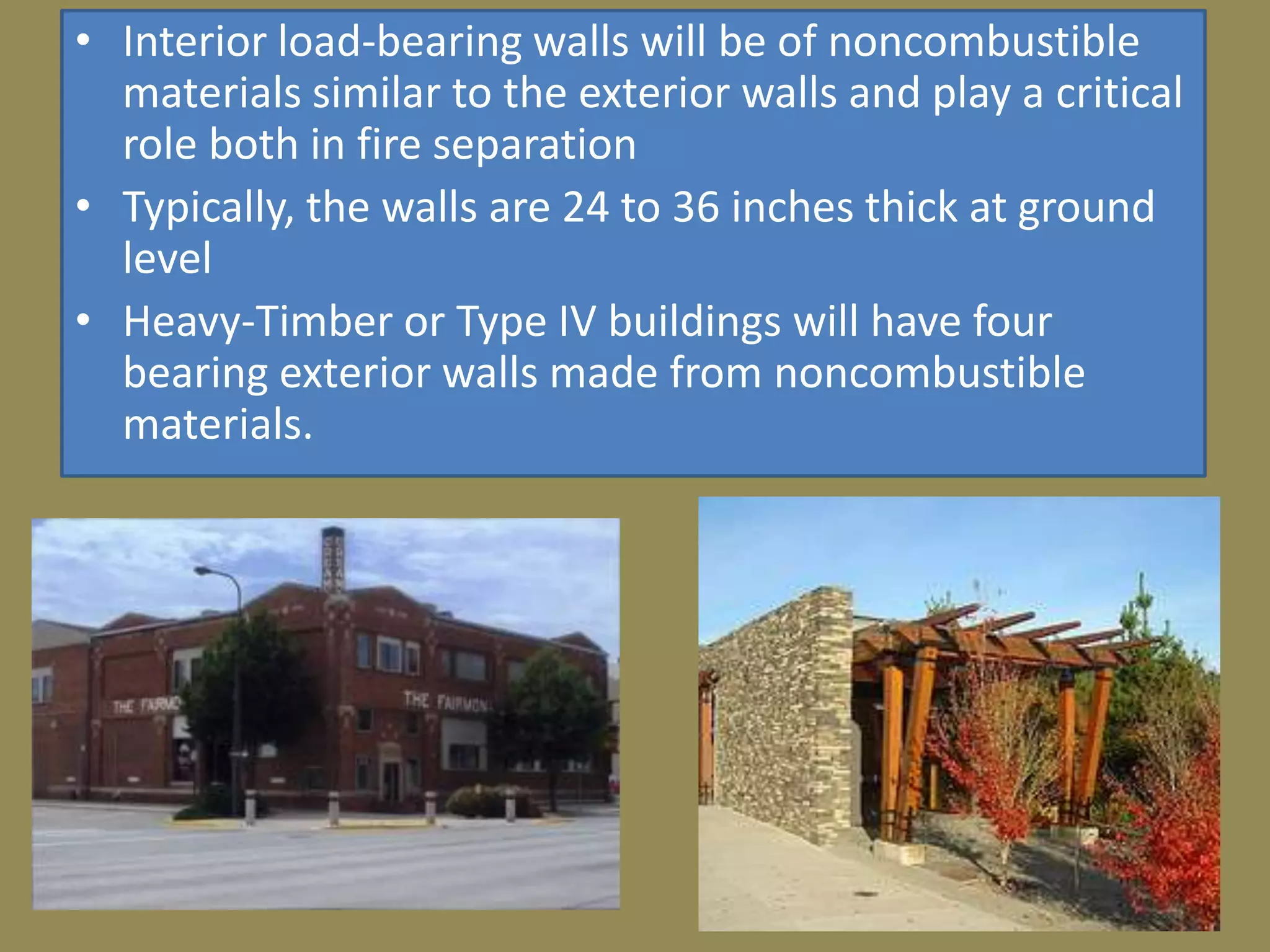 • Interior load-bearing walls will be of noncombustible
  materials similar to the exterior walls and play a critical
  role both in fire separation
• Typically, the walls are 24 to 36 inches thick at ground
  level
• Heavy-Timber or Type IV buildings will have four
  bearing exterior walls made from noncombustible
  materials.
 