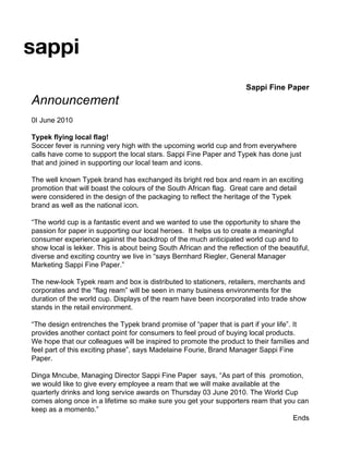 Sappi Fine Paper Announcement 0I June 2010 Typek flying local flag! Soccer fever is running very high with the upcoming world cup and from everywhere calls have come to support the local stars. Sappi Fine Paper and Typek has done just that and joined in supporting our local team and icons.  The well known Typek brand has exchanged its bright red box and ream in an exciting promotion that will boast the colours of the South African flag.  Great care and detail were considered in the design of the packaging to reflect the heritage of the Typek brand as well as the national icon. “ The world cup is a fantastic event and we wanted to use the opportunity to share the passion for paper in supporting our local heroes.  It helps us to create a meaningful consumer experience against the backdrop of the much anticipated world cup and to show local is lekker. This is about being South African and the reflection of the beautiful, diverse and exciting country we live in “says Bernhard Riegler, General Manager Marketing Sappi Fine Paper.”  The new-look Typek ream and box is distributed to stationers, retailers, merchants and corporates and the “flag ream” will be seen in many business environments for the duration of the world cup. Displays of the ream have been incorporated into trade show stands in the retail environment.  “ The design entrenches the Typek brand promise of “paper that is part if your life”. It provides another contact point for consumers to feel proud of buying local products.  We hope that our colleagues will be inspired to promote the product to their families and feel part of this exciting phase”, says Madelaine Fourie, Brand Manager Sappi Fine Paper.  Dinga Mncube, Managing Director Sappi Fine Paper  says, “As part of this  promotion, we would like to give every employee a ream that we will make available at the quarterly drinks and long service awards on Thursday 03 June 2010. The World Cup comes along once in a lifetime so make sure you get your supporters ream that you can keep as a momento.”  Ends 