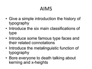 AIMS
• Give a simple introduction the history of
  typography
• Introduce the six main classifications of
  type
• Introduce some famous type faces and
  their related connotations
• Introduce the metalinguistic function of
  typography
• Bore everyone to death talking about
  kerning and x-heights
 