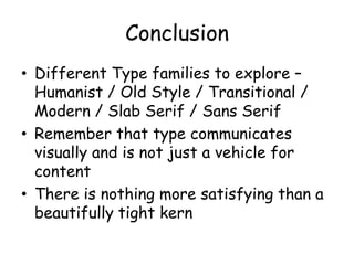 Conclusion
• Different Type families to explore –
  Humanist / Old Style / Transitional /
  Modern / Slab Serif / Sans Serif
• Remember that type communicates
  visually and is not just a vehicle for
  content
• There is nothing more satisfying than a
  beautifully tight kern
 