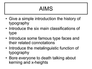 AIMS
• Give a simple introduction the history of
  typography
• Introduce the six main classifications of
  type
• Introduce some famous type faces and
  their related connotations
• Introduce the metalinguistic function of
  typography
• Bore everyone to death talking about
  kerning and x-heights
 