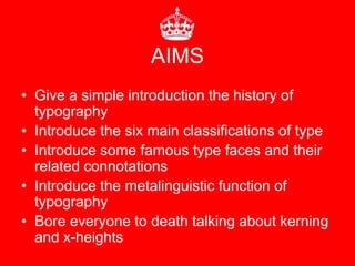 AIMS
• Give a simple introduction the history of
  typography
• Introduce the six main classifications of type
• Introduce some famous type faces and their
  related connotations
• Introduce the metalinguistic function of
  typography
• Bore everyone to death talking about kerning
  and x-heights
 