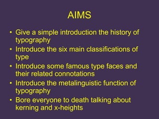 AIMS
• Give a simple introduction the history of
  typography
• Introduce the six main classifications of
  type
• Introduce some famous type faces and
  their related connotations
• Introduce the metalinguistic function of
  typography
• Bore everyone to death talking about
  kerning and x-heights
 