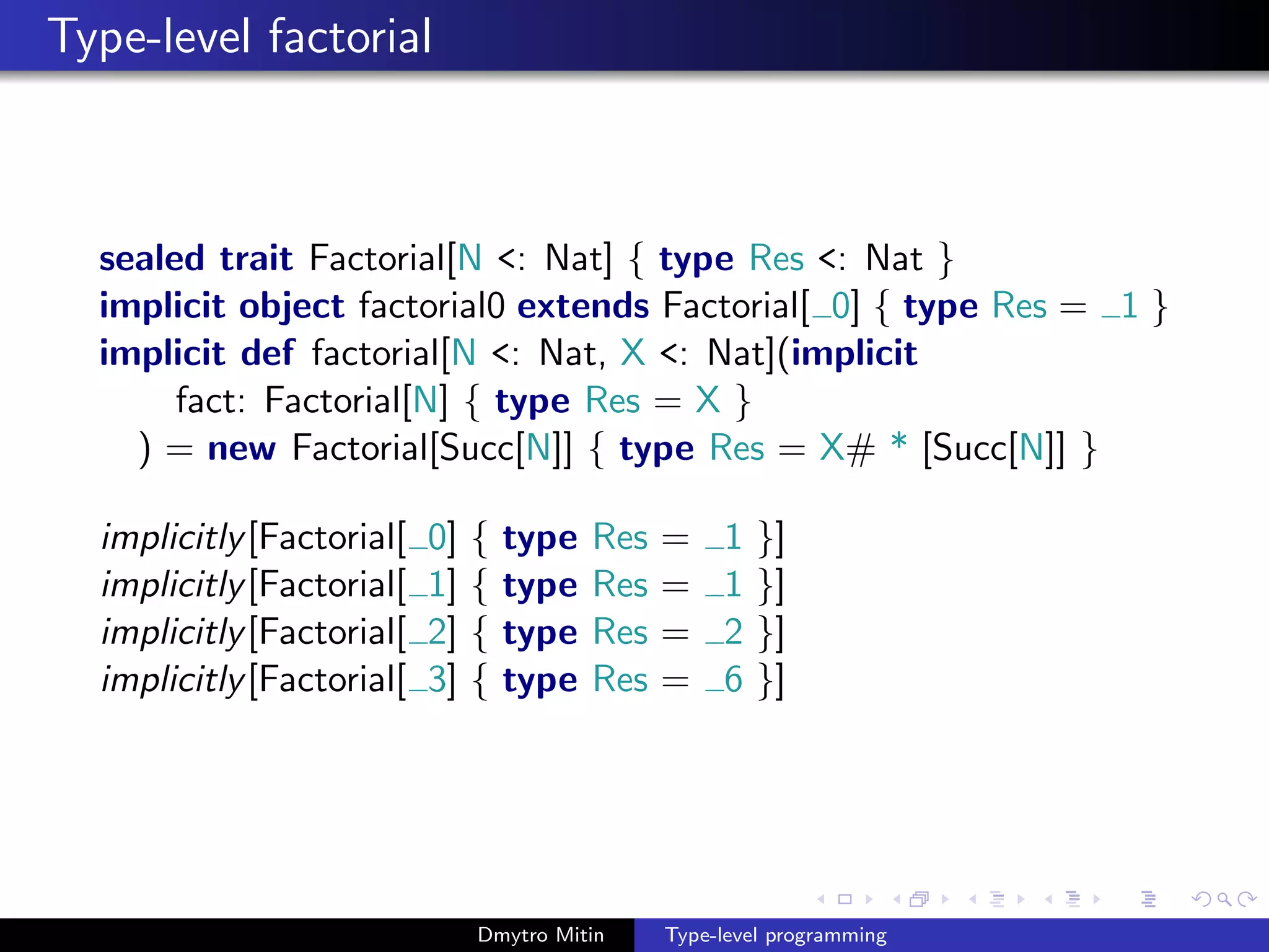 Type-level factorial
sealed trait Factorial[N <: Nat] { type Res <: Nat }
implicit object factorial0 extends Factorial[ 0] { type Res = 1 }
implicit def factorial[N <: Nat, X <: Nat](implicit
fact: Factorial[N] { type Res = X }
) = new Factorial[Succ[N]] { type Res = X# * [Succ[N]] }
implicitly[Factorial[ 0] { type Res = 1 }]
implicitly[Factorial[ 1] { type Res = 1 }]
implicitly[Factorial[ 2] { type Res = 2 }]
implicitly[Factorial[ 3] { type Res = 6 }]
Dmytro Mitin Type-level programming
 