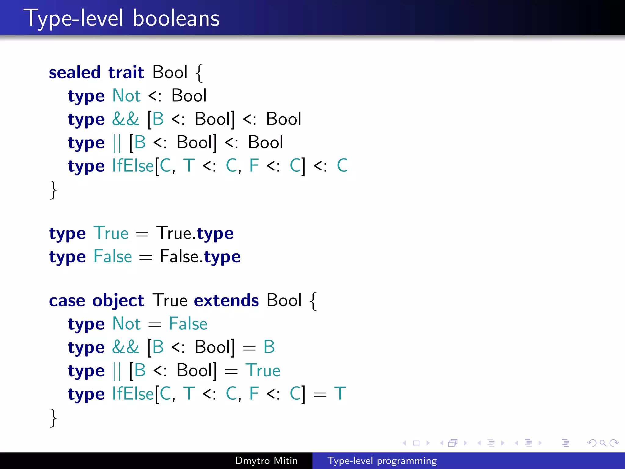 Type-level booleans
sealed trait Bool {
type Not <: Bool
type && [B <: Bool] <: Bool
type || [B <: Bool] <: Bool
type IfElse[C, T <: C, F <: C] <: C
}
type True = True.type
type False = False.type
case object True extends Bool {
type Not = False
type && [B <: Bool] = B
type || [B <: Bool] = True
type IfElse[C, T <: C, F <: C] = T
}
Dmytro Mitin Type-level programming
 