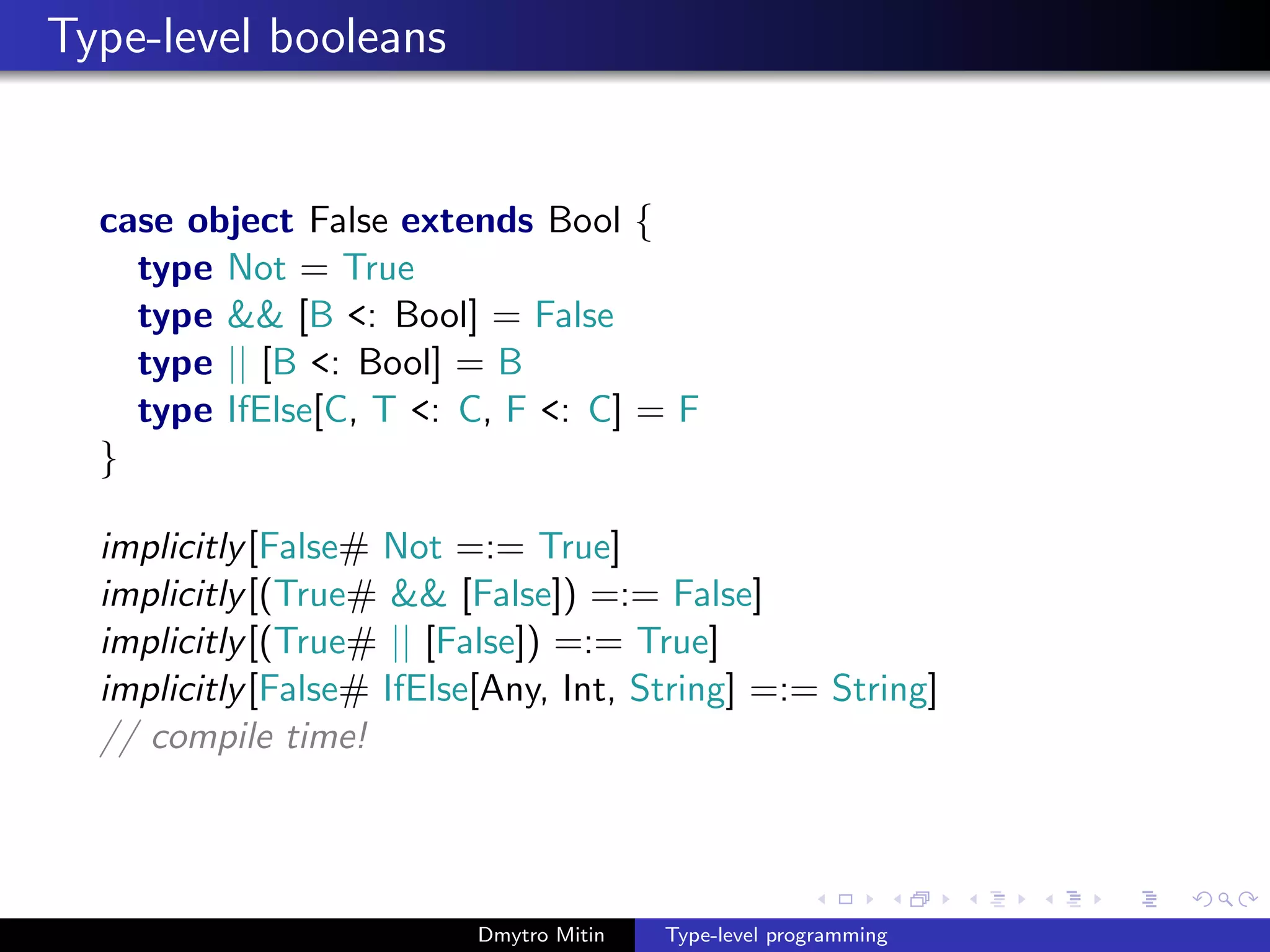 Type-level booleans
case object False extends Bool {
type Not = True
type && [B <: Bool] = False
type || [B <: Bool] = B
type IfElse[C, T <: C, F <: C] = F
}
implicitly[False# Not =:= True]
implicitly[(True# && [False]) =:= False]
implicitly[(True# || [False]) =:= True]
implicitly[False# IfElse[Any, Int, String] =:= String]
// compile time!
Dmytro Mitin Type-level programming
 