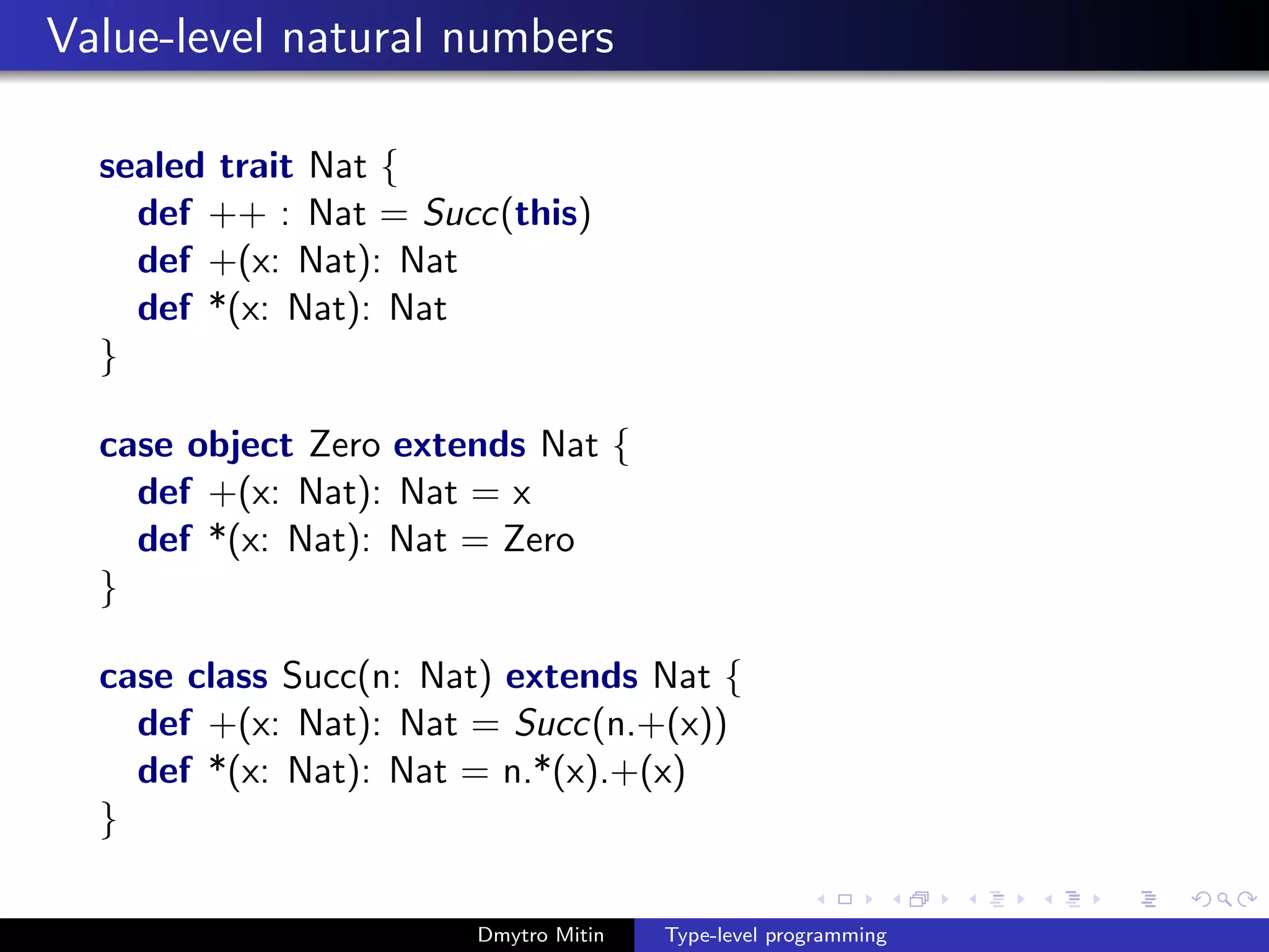 Value-level natural numbers
sealed trait Nat {
def ++ : Nat = Succ(this)
def +(x: Nat): Nat
def *(x: Nat): Nat
}
case object Zero extends Nat {
def +(x: Nat): Nat = x
def *(x: Nat): Nat = Zero
}
case class Succ(n: Nat) extends Nat {
def +(x: Nat): Nat = Succ(n.+(x))
def *(x: Nat): Nat = n.*(x).+(x)
}
Dmytro Mitin Type-level programming
 