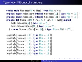 Type-level Fibonacci numbers
sealed trait Fibonacci[N <: Nat] { type Res <: Nat }
implicit object ﬁbonacci0 extends Fibonacci[ 0] { type Res = 0 }
implicit object ﬁbonacci1 extends Fibonacci[ 1] { type Res = 1 }
implicit def ﬁbonacci[N <: Nat, X <: Nat, Y <: Nat](implicit
ﬁb1: Fibonacci[N] { type Res = X },
ﬁb2: Fibonacci[Succ[N]] { type Res = Y }
) = new Fibonacci[Succ[Succ[N]]] { type Res = X# + [Y] }
implicitly[Fibonacci[ 0] { type Res = 0 }]
implicitly[Fibonacci[ 1] { type Res = 1 }]
implicitly[Fibonacci[ 2] { type Res = 1 }]
implicitly[Fibonacci[ 3] { type Res = 2 }]
implicitly[Fibonacci[ 4] { type Res = 3 }]
implicitly[Fibonacci[ 5] { type Res = 5 }]
implicitly[Fibonacci[ 6] { type Res = 8 }]
Dmytro Mitin Type-level programming
 