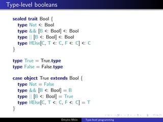 Type-level booleans
sealed trait Bool {
type Not <: Bool
type && [B <: Bool] <: Bool
type || [B <: Bool] <: Bool
type IfElse[C, T <: C, F <: C] <: C
}
type True = True.type
type False = False.type
case object True extends Bool {
type Not = False
type && [B <: Bool] = B
type || [B <: Bool] = True
type IfElse[C, T <: C, F <: C] = T
}
Dmytro Mitin Type-level programming
 
