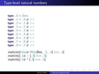 Type-level natural numbers
type 0 = Zero
type 1 = 0 # ++
type 2 = 1 # ++
type 3 = 2 # ++
type 4 = 3 # ++
type 5 = 4 # ++
type 6 = 5 # ++
type 7 = 6 # ++
type 8 = 7 # ++
implicitly[False# IfElse[Nat, 2, 4] =:= 4]
implicitly[ 2# + [ 3] =:= 5]
implicitly[ 2# * [ 3] =:= 6]
Dmytro Mitin Type-level programming
 